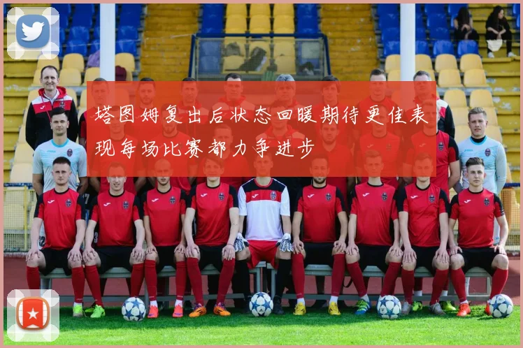 塔图姆复出后状态回暖期待更佳表现每场比赛都力争进步